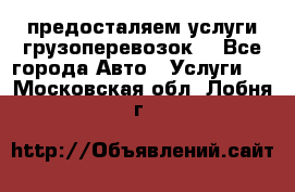 предосталяем услуги грузоперевозок  - Все города Авто » Услуги   . Московская обл.,Лобня г.